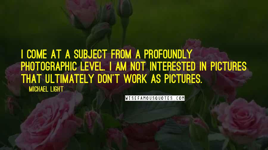 Michael Light quotes: I come at a subject from a profoundly photographic level. I am not interested in pictures that ultimately don't work as pictures.