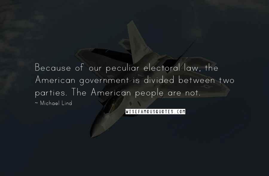 Michael Lind quotes: Because of our peculiar electoral law, the American government is divided between two parties. The American people are not. Michael Lind quotes: Because of our peculiar electoral law, the American government is divided between two parties. The American people are not.
