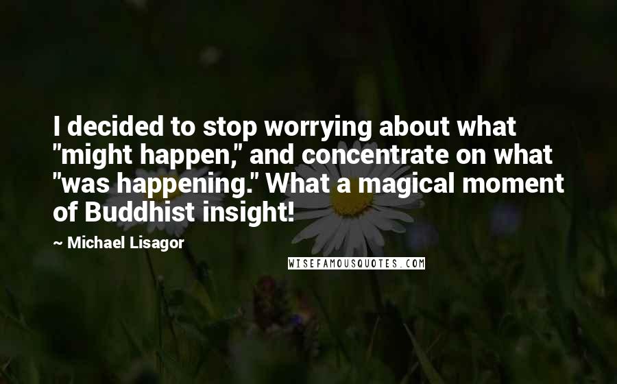 Michael Lisagor quotes: I decided to stop worrying about what "might happen," and concentrate on what "was happening." What a magical moment of Buddhist insight!
