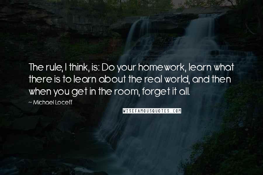 Michael Loceff quotes: The rule, I think, is: Do your homework, learn what there is to learn about the real world, and then when you get in the room, forget it all.