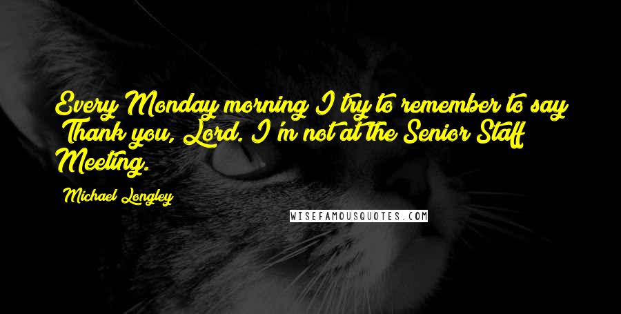 Michael Longley quotes: Every Monday morning I try to remember to say "Thank you, Lord. I'm not at the Senior Staff Meeting."