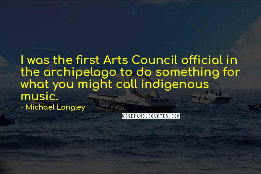 Michael Longley quotes: I was the first Arts Council official in the archipelago to do something for what you might call indigenous music.