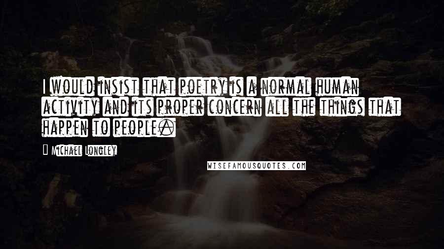 Michael Longley quotes: I would insist that poetry is a normal human activity and its proper concern all the things that happen to people.