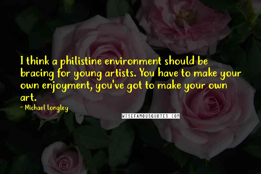 Michael Longley quotes: I think a philistine environment should be bracing for young artists. You have to make your own enjoyment, you've got to make your own art.