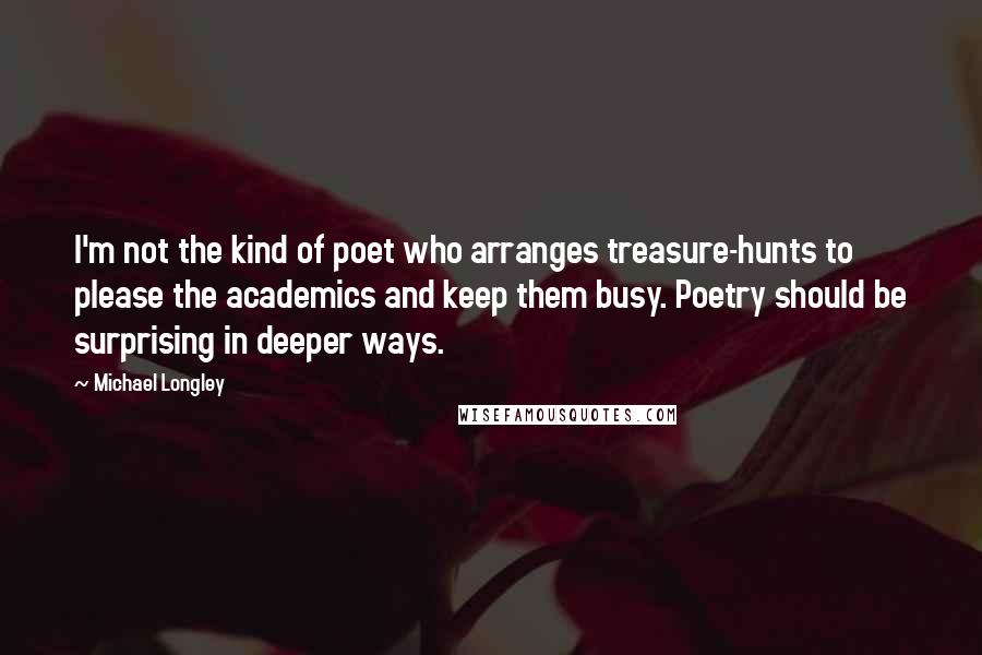 Michael Longley quotes: I'm not the kind of poet who arranges treasure-hunts to please the academics and keep them busy. Poetry should be surprising in deeper ways.