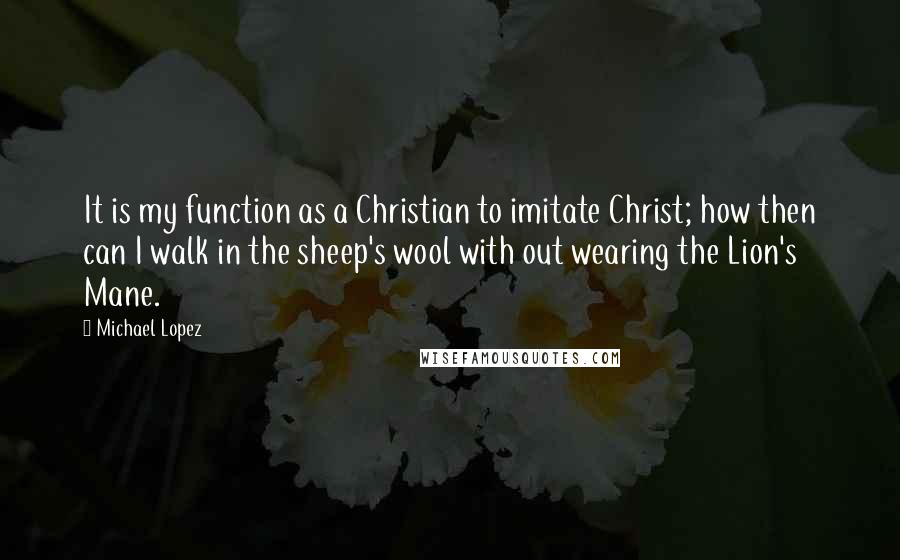 Michael Lopez quotes: It is my function as a Christian to imitate Christ; how then can I walk in the sheep's wool with out wearing the Lion's Mane. Michael Lopez quotes: It is my function as a Christian to imitate Christ; how then can I walk in the sheep's wool with out wearing the Lion's Mane.