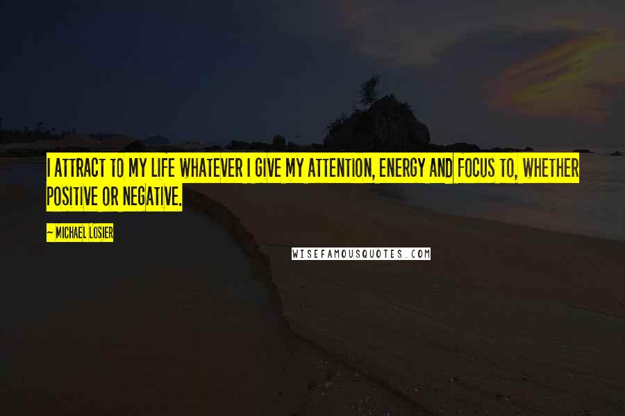 Michael Losier quotes: I attract to my life whatever I give my attention, energy and focus to, whether positive or negative. Michael Losier quotes: I attract to my life whatever I give my attention, energy and focus to, whether positive or negative.