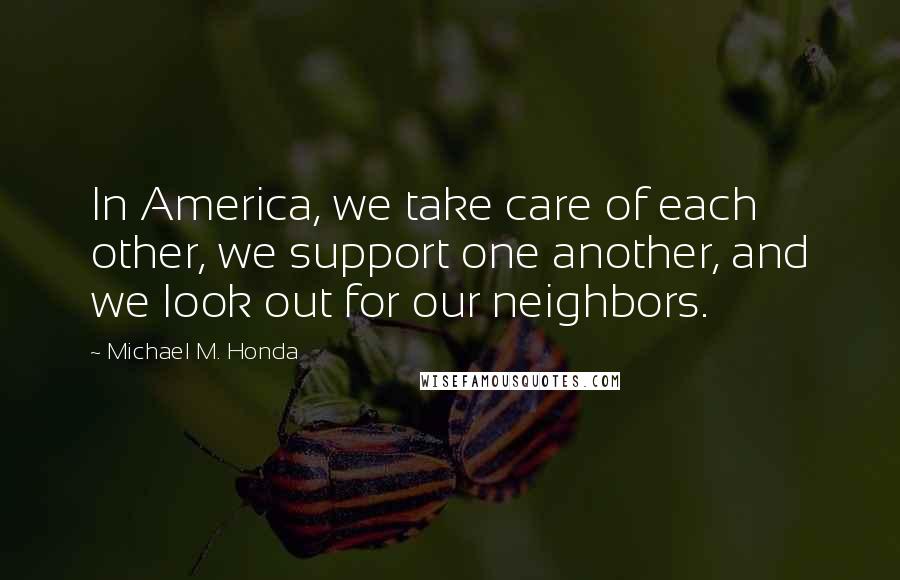 Michael M. Honda quotes: In America, we take care of each other, we support one another, and we look out for our neighbors.