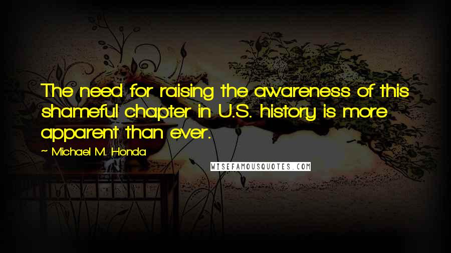 Michael M. Honda quotes: The need for raising the awareness of this shameful chapter in U.S. history is more apparent than ever.