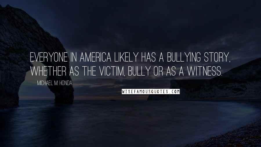 Michael M. Honda quotes: Everyone in America likely has a bullying story, whether as the victim, bully or as a witness.