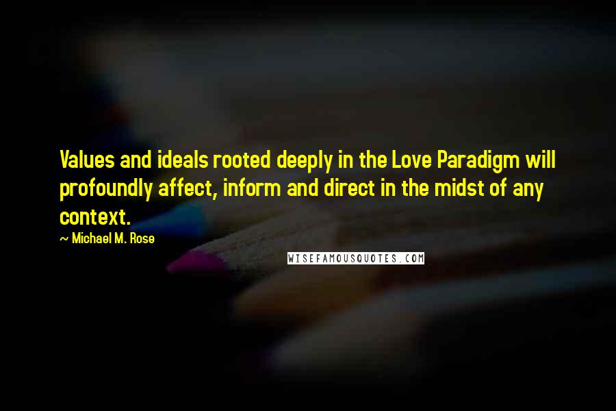 Michael M. Rose quotes: Values and ideals rooted deeply in the Love Paradigm will profoundly affect, inform and direct in the midst of any context. Michael M. Rose quotes: Values and ideals rooted deeply in the Love Paradigm will profoundly affect, inform and direct in the midst of any context.