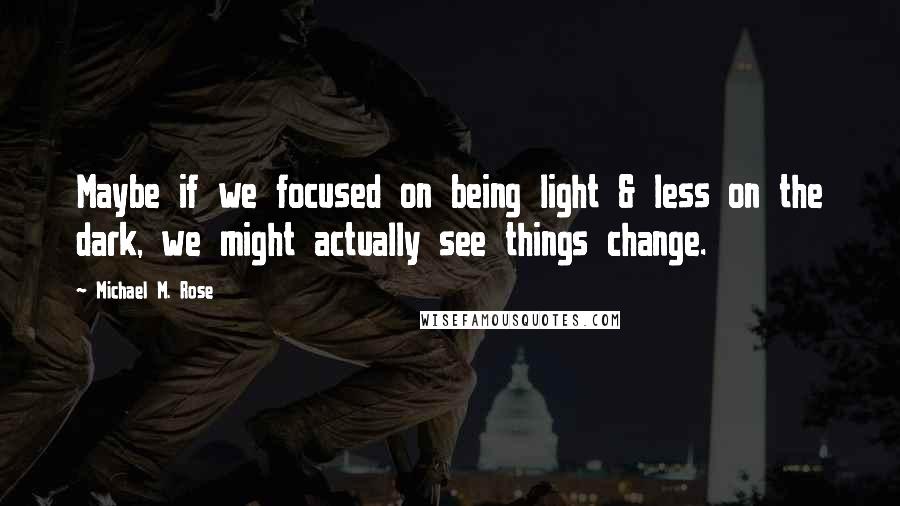 Michael M. Rose quotes: Maybe if we focused on being light & less on the dark, we might actually see things change.