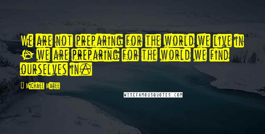 Michael Mabee quotes: We are not preparing for the world we live in - we are preparing for the world we find ourselves in.