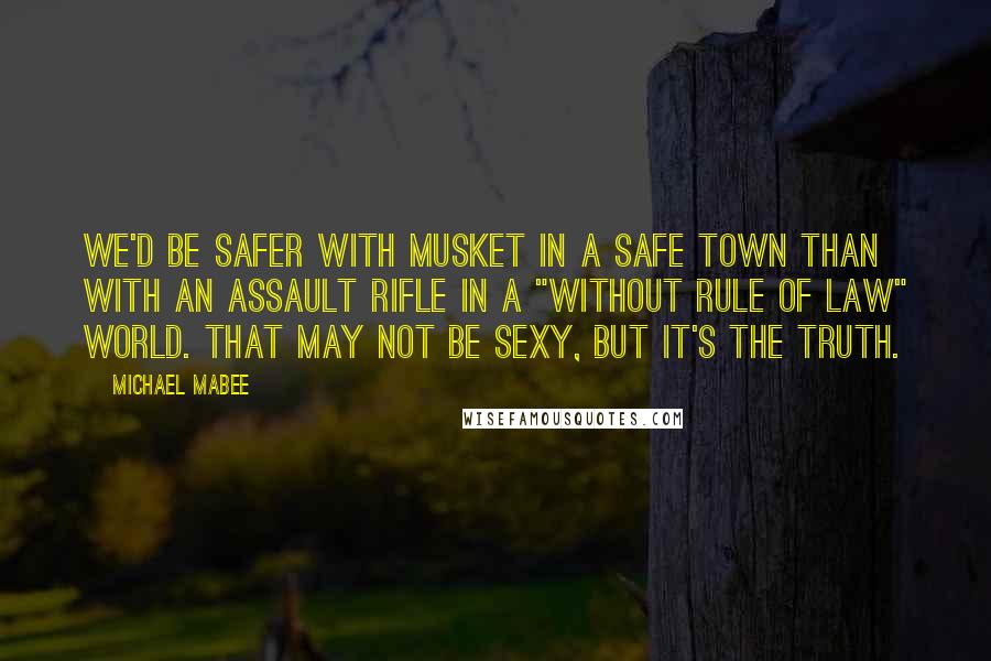 Michael Mabee quotes: We'd be safer with musket in a safe town than with an assault rifle in a "without rule of law" world. That may not be sexy, but it's the truth.