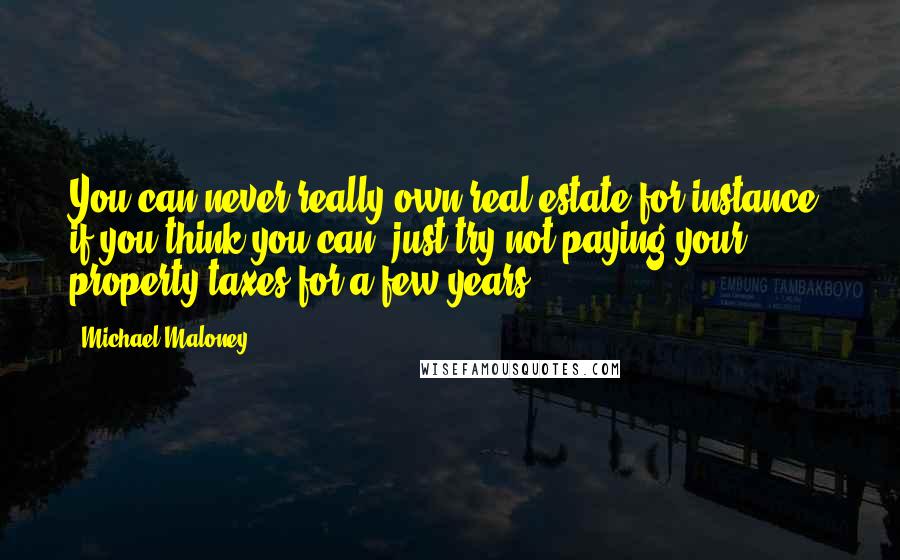 Michael Maloney quotes: You can never really own real estate for instance; if you think you can, just try not paying your property taxes for a few years.