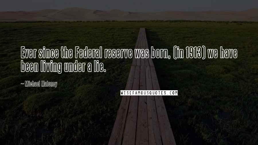 Michael Maloney quotes: Ever since the Federal reserve was born, (in 1913) we have been living under a lie.