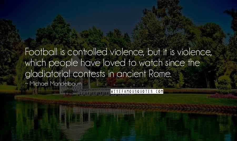 Michael Mandelbaum quotes: Football is controlled violence, but it is violence, which people have loved to watch since the gladiatorial contests in ancient Rome.