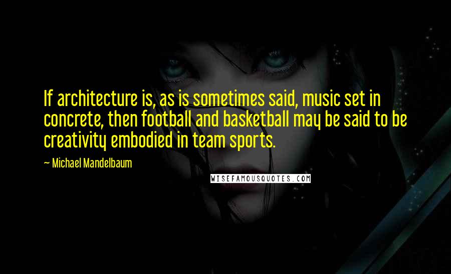 Michael Mandelbaum quotes: If architecture is, as is sometimes said, music set in concrete, then football and basketball may be said to be creativity embodied in team sports.