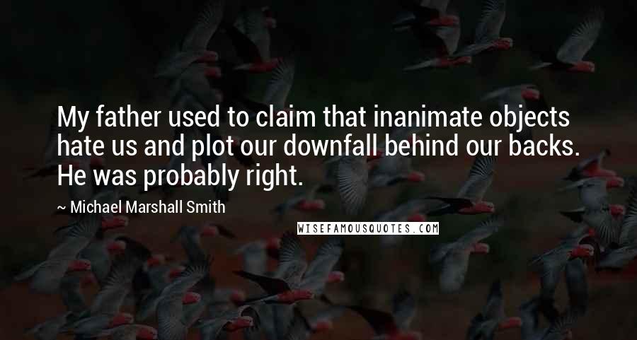 Michael Marshall Smith quotes: My father used to claim that inanimate objects hate us and plot our downfall behind our backs. He was probably right. Michael Marshall Smith quotes: My father used to claim that inanimate objects hate us and plot our downfall behind our backs. He was probably right.