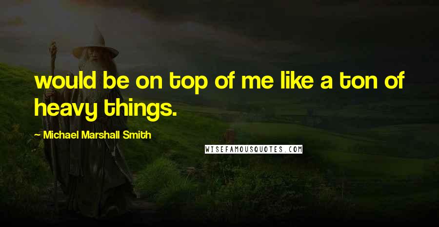 Michael Marshall Smith quotes: would be on top of me like a ton of heavy things.