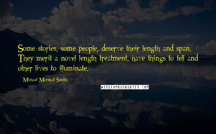 Michael Marshall Smith quotes: Some stories, some people, deserve their length and span. They merit a novel-length treatment, have things to tell and other lives to illuminate. Michael Marshall Smith quotes: Some stories, some people, deserve their length and span. They merit a novel-length treatment, have things to tell and other lives to illuminate.