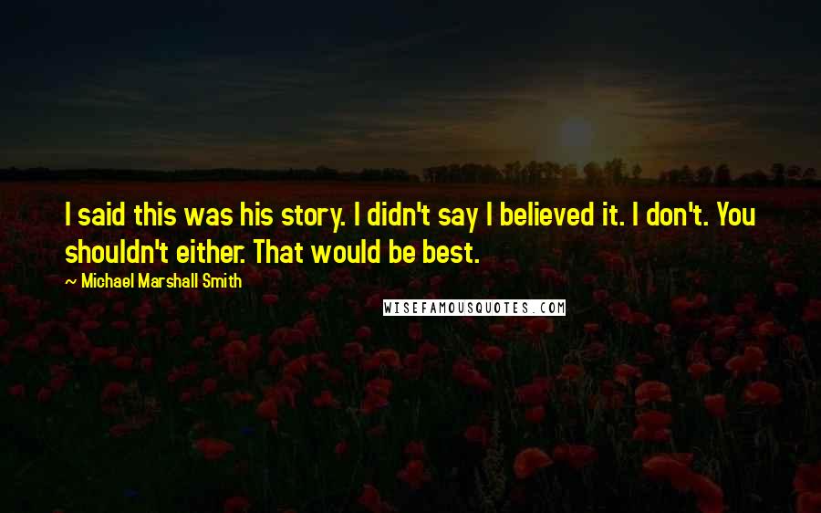 Michael Marshall Smith quotes: I said this was his story. I didn't say I believed it. I don't. You shouldn't either. That would be best. Michael Marshall Smith quotes: I said this was his story. I didn't say I believed it. I don't. You shouldn't either. That would be best.