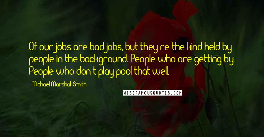 Michael Marshall Smith quotes: Of our jobs are bad jobs, but they're the kind held by people in the background. People who are getting by. People who don't play pool that well.