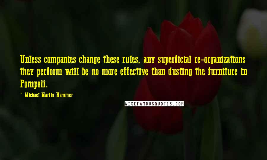 Michael Martin Hammer quotes: Unless companies change these rules, any superficial re-organizations they perform will be no more effective than dusting the furniture in Pompeii.