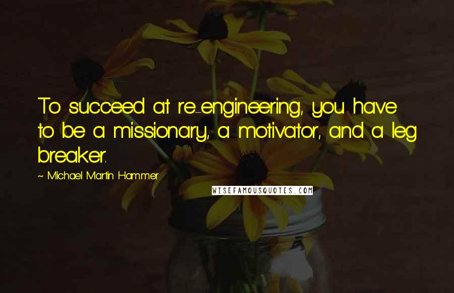 Michael Martin Hammer quotes: To succeed at re-engineering, you have to be a missionary, a motivator, and a leg breaker.