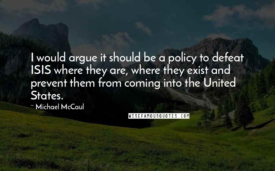 Michael McCaul quotes: I would argue it should be a policy to defeat ISIS where they are, where they exist and prevent them from coming into the United States.
