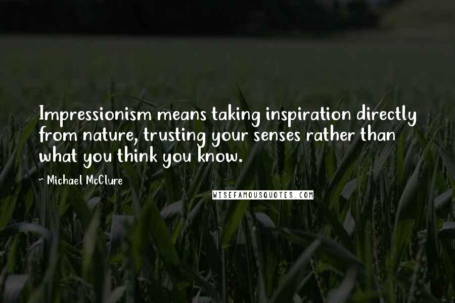Michael McClure quotes: Impressionism means taking inspiration directly from nature, trusting your senses rather than what you think you know. Michael McClure quotes: Impressionism means taking inspiration directly from nature, trusting your senses rather than what you think you know.