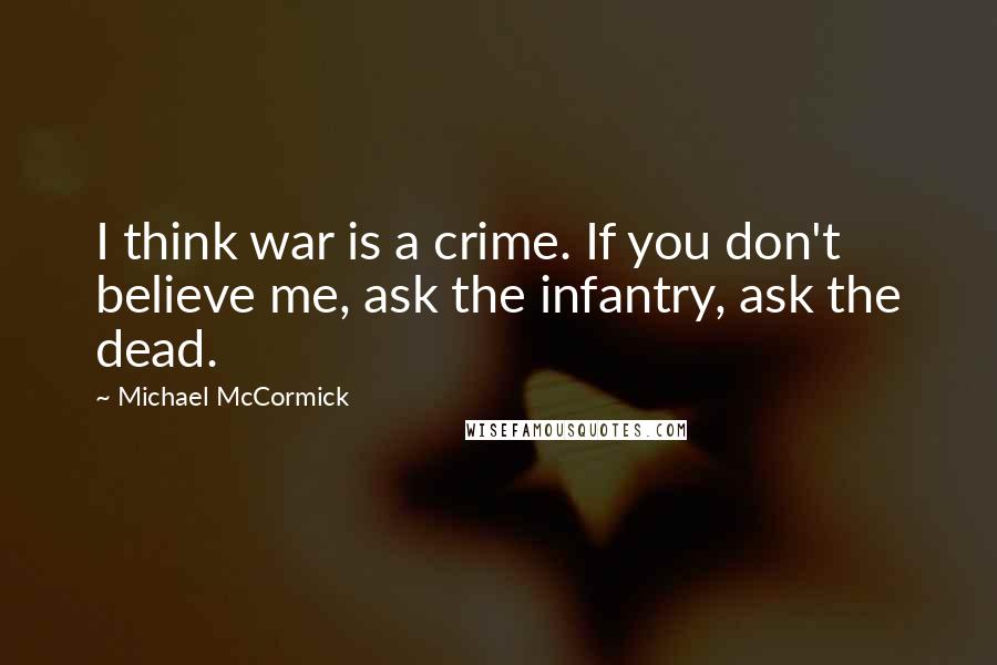 Michael McCormick quotes: I think war is a crime. If you don't believe me, ask the infantry, ask the dead.