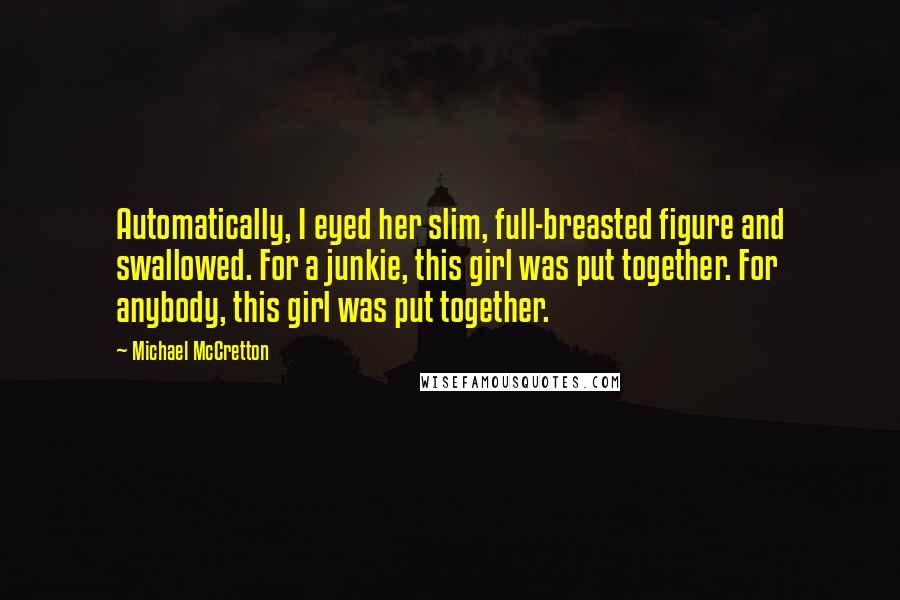 Michael McCretton quotes: Automatically, I eyed her slim, full-breasted figure and swallowed. For a junkie, this girl was put together. For anybody, this girl was put together. Michael McCretton quotes: Automatically, I eyed her slim, full-breasted figure and swallowed. For a junkie, this girl was put together. For anybody, this girl was put together.