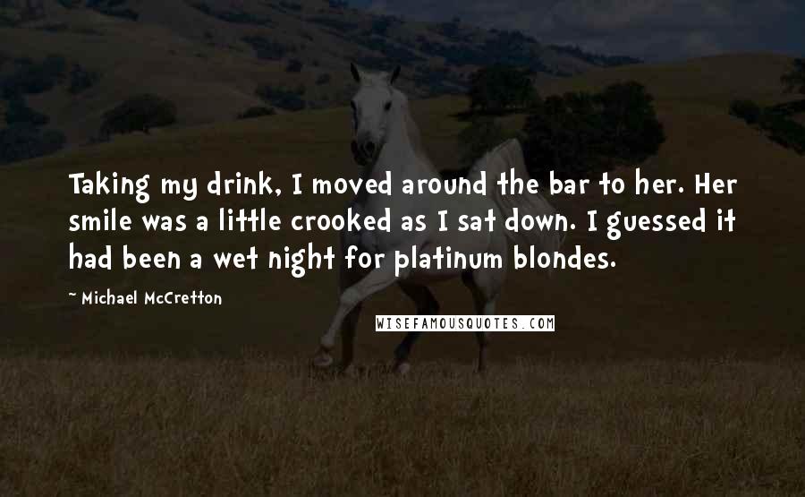 Michael McCretton quotes: Taking my drink, I moved around the bar to her. Her smile was a little crooked as I sat down. I guessed it had been a wet night for platinum Michael McCretton quotes: Taking my drink, I moved around the bar to her. Her smile was a little crooked as I sat down. I guessed it had been a wet night for platinum