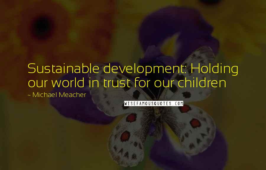 Michael Meacher quotes: Sustainable development: Holding our world in trust for our children