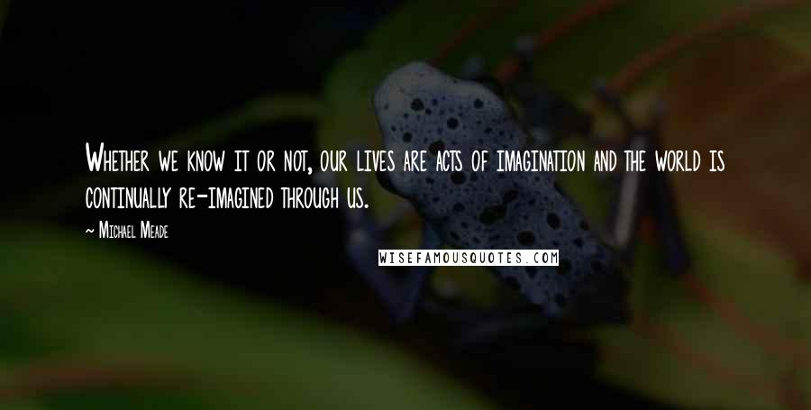 Michael Meade quotes: Whether we know it or not, our lives are acts of imagination and the world is continually re-imagined through us.