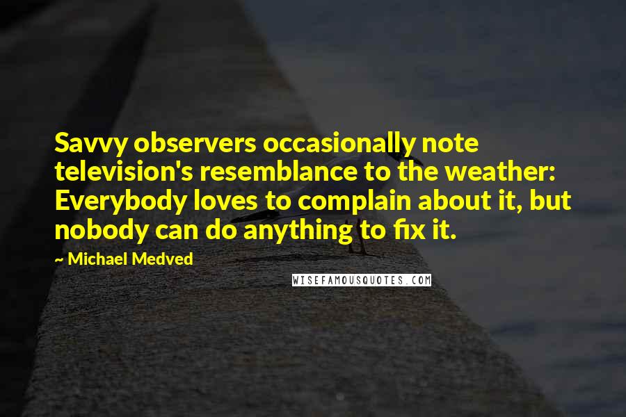 Michael Medved quotes: Savvy observers occasionally note television's resemblance to the weather: Everybody loves to complain about it, but nobody can do anything to fix it.