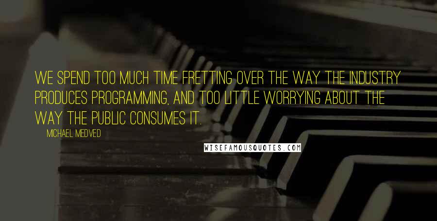 Michael Medved quotes: We spend too much time fretting over the way the industry produces programming, and too little worrying about the way the public consumes it.