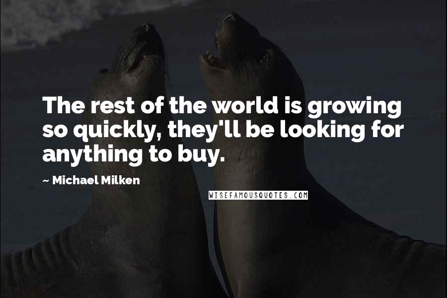 Michael Milken quotes: The rest of the world is growing so quickly, they'll be looking for anything to buy.