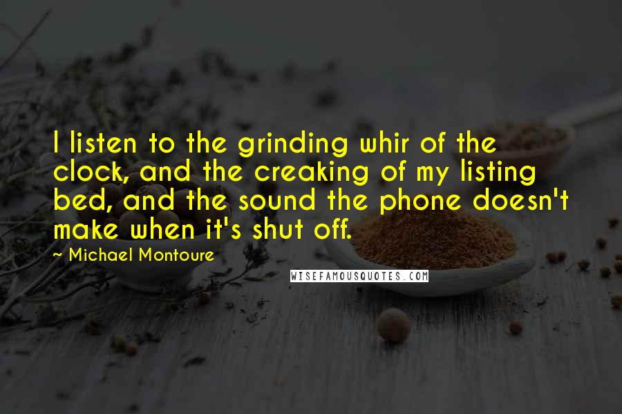 Michael Montoure quotes: I listen to the grinding whir of the clock, and the creaking of my listing bed, and the sound the phone doesn't make when it's shut off.