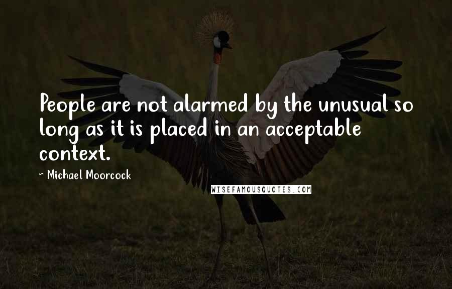 Michael Moorcock quotes: People are not alarmed by the unusual so long as it is placed in an acceptable context.