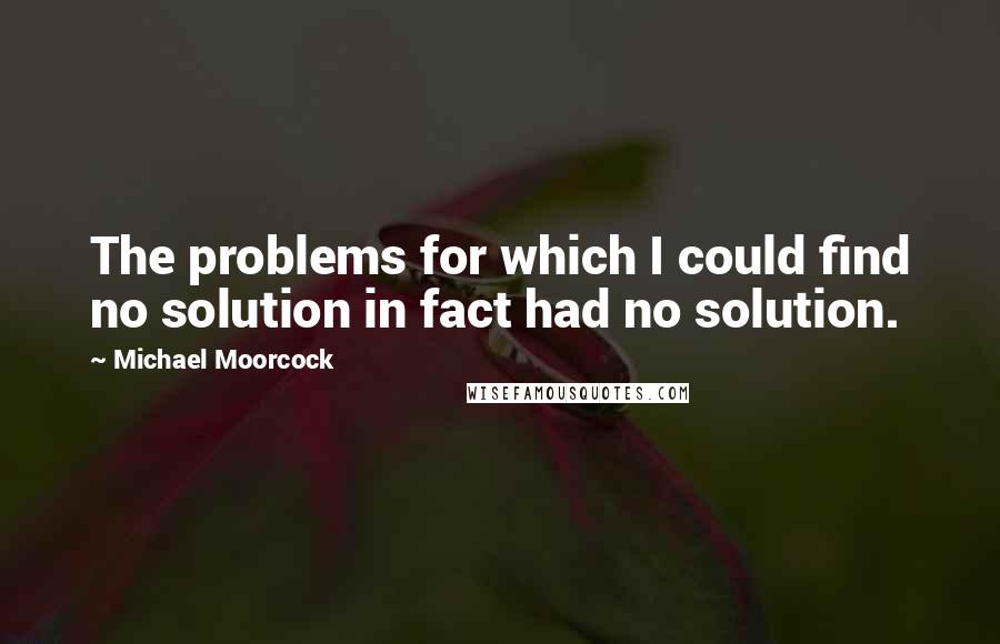 Michael Moorcock quotes: The problems for which I could find no solution in fact had no solution.