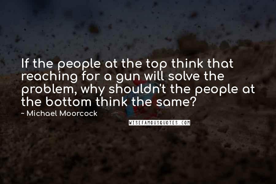 Michael Moorcock quotes: If the people at the top think that reaching for a gun will solve the problem, why shouldn't the people at the bottom think the same? Michael Moorcock quotes: If the people at the top think that reaching for a gun will solve the problem, why shouldn't the people at the bottom think the same?