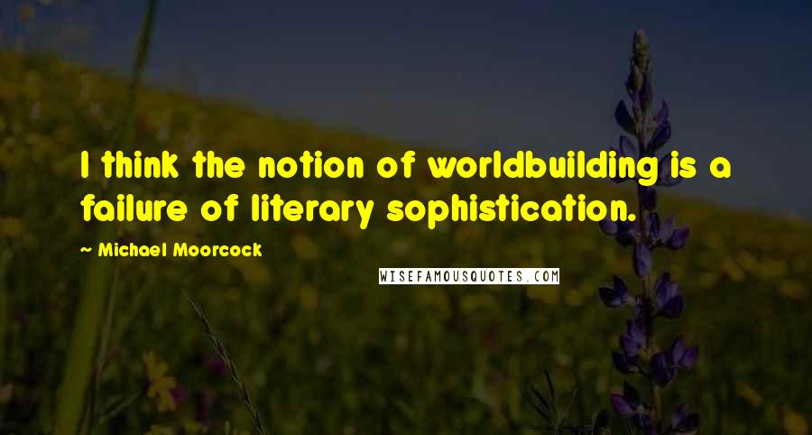 Michael Moorcock quotes: I think the notion of worldbuilding is a failure of literary sophistication.