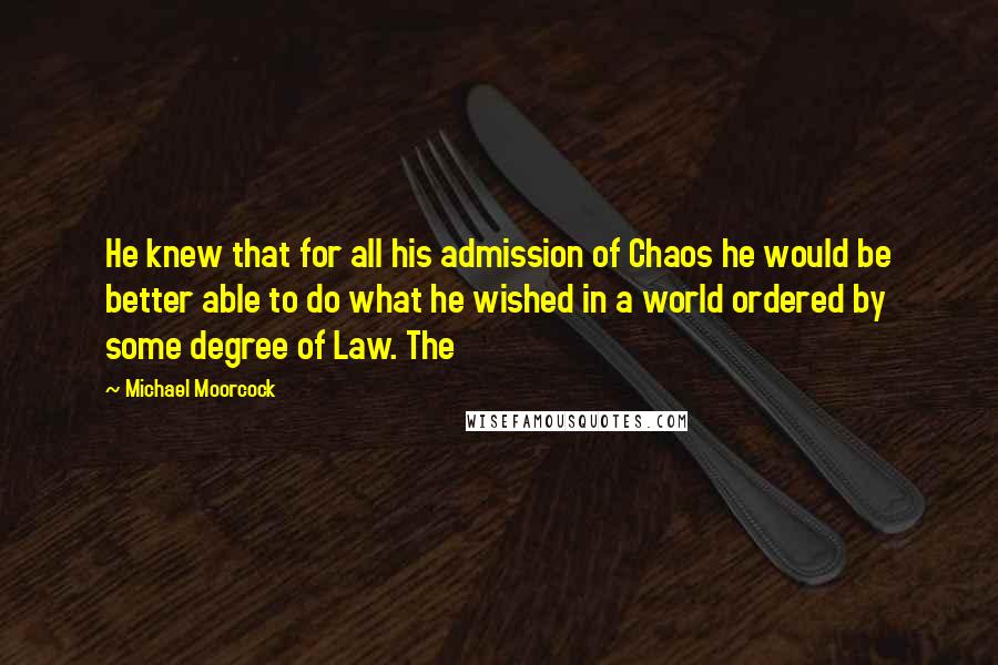 Michael Moorcock quotes: He knew that for all his admission of Chaos he would be better able to do what he wished in a world ordered by some degree of Law. The Michael Moorcock quotes: He knew that for all his admission of Chaos he would be better able to do what he wished in a world ordered by some degree of Law. The