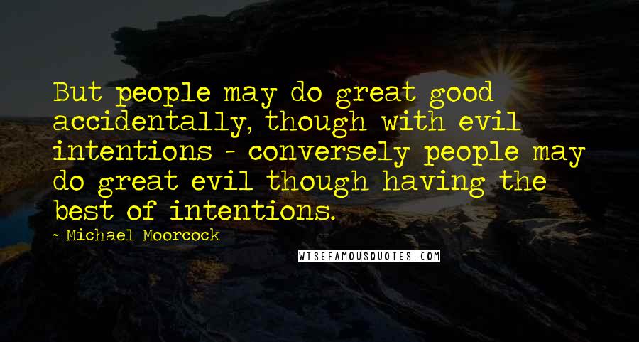 Michael Moorcock quotes: But people may do great good accidentally, though with evil intentions - conversely people may do great evil though having the best of intentions. Michael Moorcock quotes: But people may do great good accidentally, though with evil intentions - conversely people may do great evil though having the best of intentions.