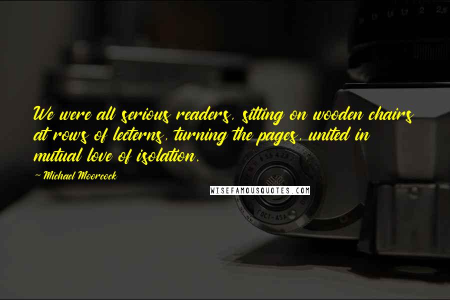 Michael Moorcock quotes: We were all serious readers, sitting on wooden chairs at rows of lecterns, turning the pages, united in mutual love of isolation. Michael Moorcock quotes: We were all serious readers, sitting on wooden chairs at rows of lecterns, turning the pages, united in mutual love of isolation.