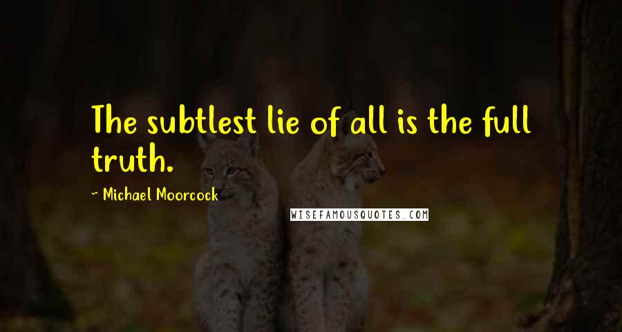 Michael Moorcock quotes: The subtlest lie of all is the full truth.