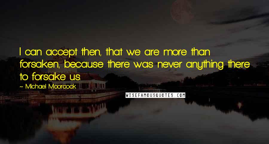 Michael Moorcock quotes: I can accept then, that we are more than forsaken, because there was never anything there to forsake us. Michael Moorcock quotes: I can accept then, that we are more than forsaken, because there was never anything there to forsake us.
