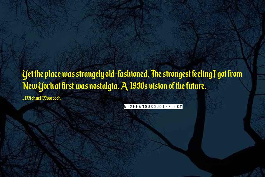 Michael Moorcock quotes: Yet the place was strangely old-fashioned. The strongest feeling I got from New York at first was nostalgia. A 1930s vision of the future.